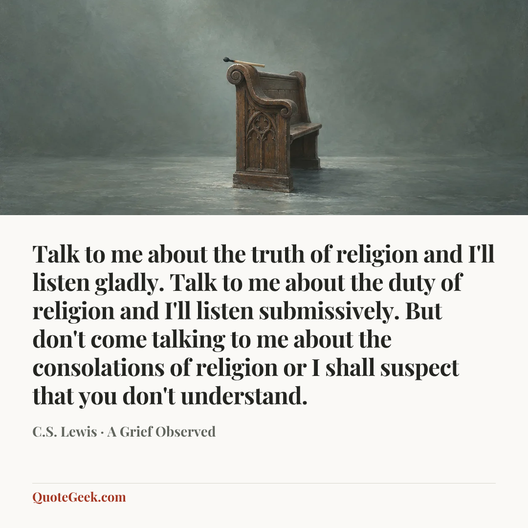 “Talk to me about the truth of religion and I'll listen gladly. Talk to me about the duty of religion and I'll listen submissively. But don't come talking to me about the consolations of religion or I shall suspect that you don't understand.” — C.S. Lewis · A Grief Observed. Illustrated QuoteGeek card.