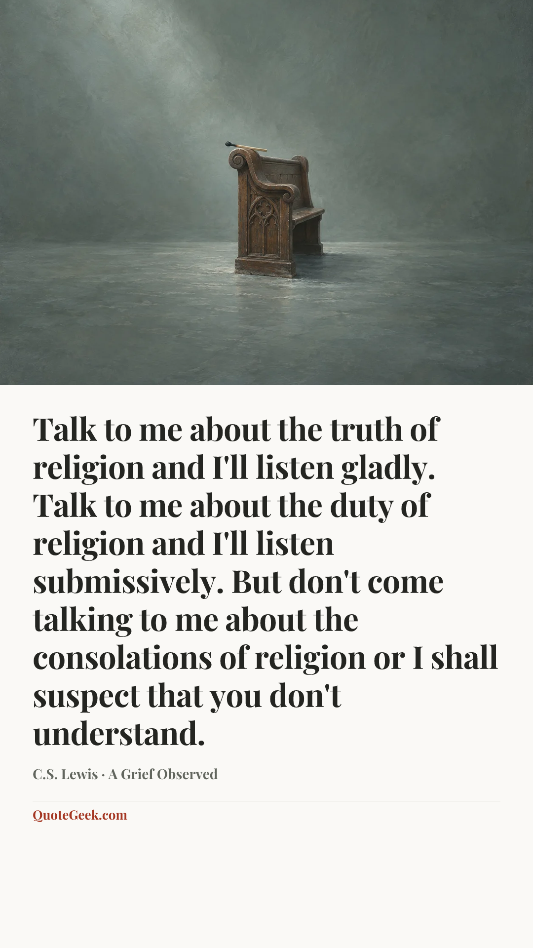 “Talk to me about the truth of religion and I'll listen gladly. Talk to me about the duty of religion and I'll listen submissively. But don't come talking to me about the consolations of religion or I shall suspect that you don't understand.” — C.S. Lewis · A Grief Observed. Illustrated QuoteGeek card.