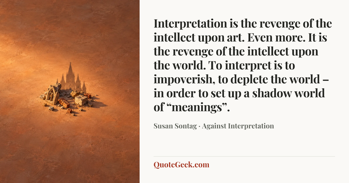 “Interpretation is the revenge of the intellect upon art. Even more. It is the revenge of the intellect upon the world. To interpret is to impoverish, to deplete the world – in order to set up a shadow world of “meanings”.” — Susan Sontag · Against Interpretation. Illustrated QuoteGeek card.
