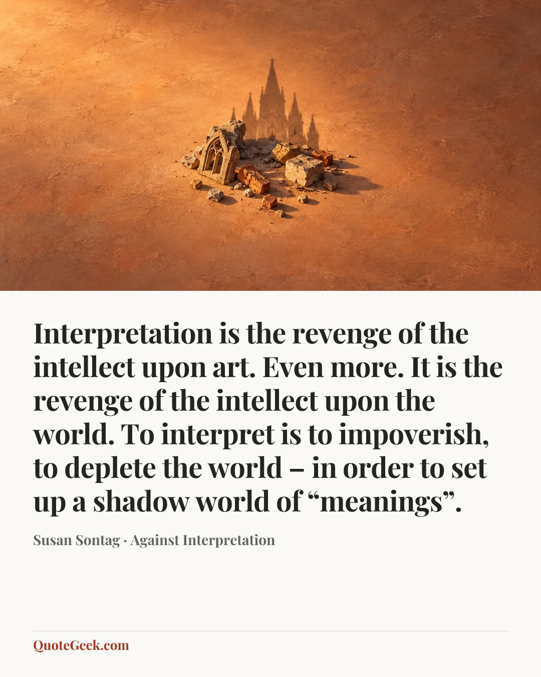 “Interpretation is the revenge of the intellect upon art. Even more. It is the revenge of the intellect upon the world. To interpret is to impoverish, to deplete the world – in order to set up a shadow world of “meanings”.” — Susan Sontag · Against Interpretation. Illustrated QuoteGeek card.