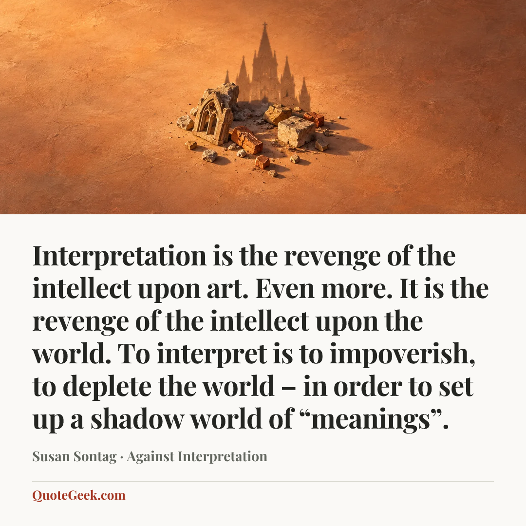 “Interpretation is the revenge of the intellect upon art. Even more. It is the revenge of the intellect upon the world. To interpret is to impoverish, to deplete the world – in order to set up a shadow world of “meanings”.” — Susan Sontag · Against Interpretation. Illustrated QuoteGeek card.