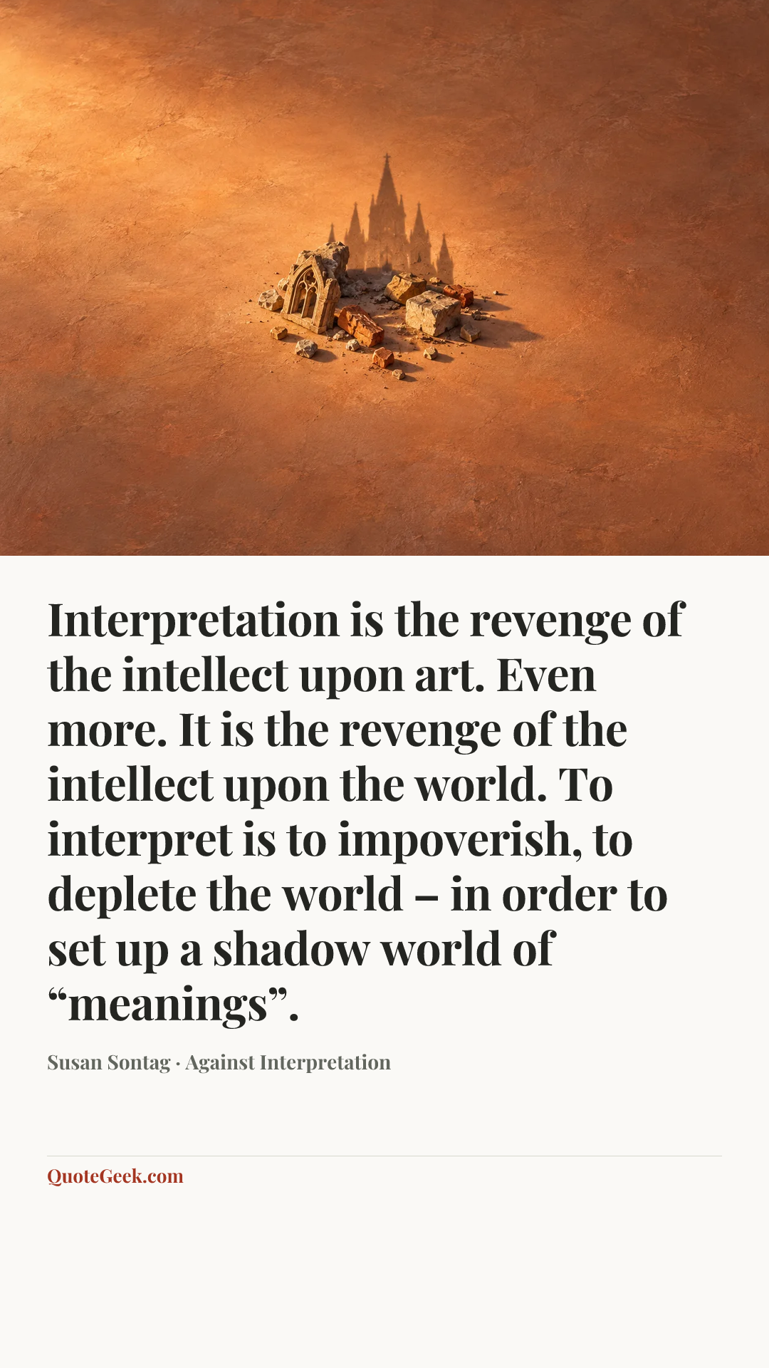 “Interpretation is the revenge of the intellect upon art. Even more. It is the revenge of the intellect upon the world. To interpret is to impoverish, to deplete the world – in order to set up a shadow world of “meanings”.” — Susan Sontag · Against Interpretation. Illustrated QuoteGeek card.
