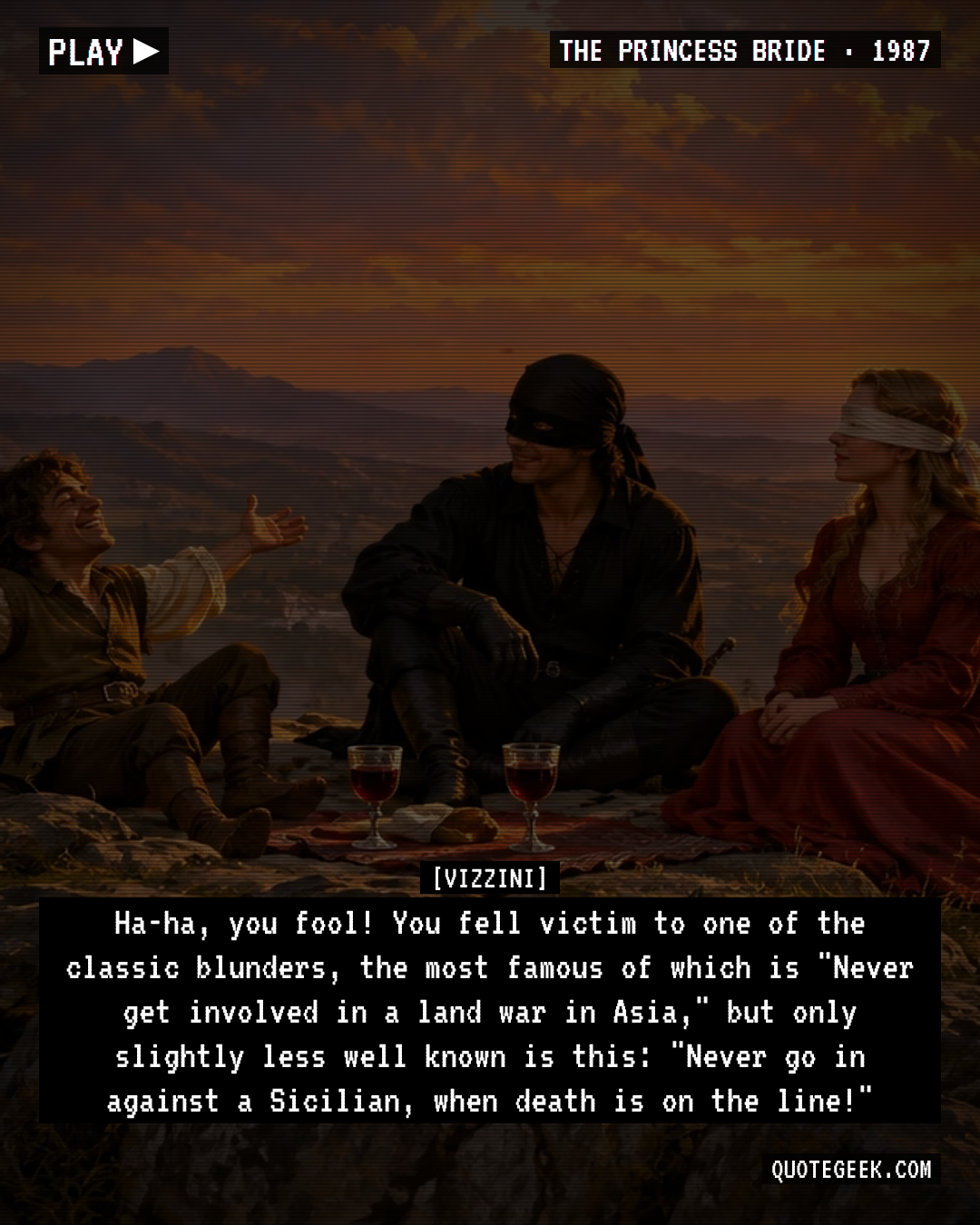 “Ha-ha, you fool! You fell victim to one of the classic blunders, the most famous of which is "Never get involved in a land war in Asia," but only slightly less well known is this: "Never go in against a Sicilian, when death is on the line!"” — Vizzini · The Princess Bride. Illustrated QuoteGeek card.