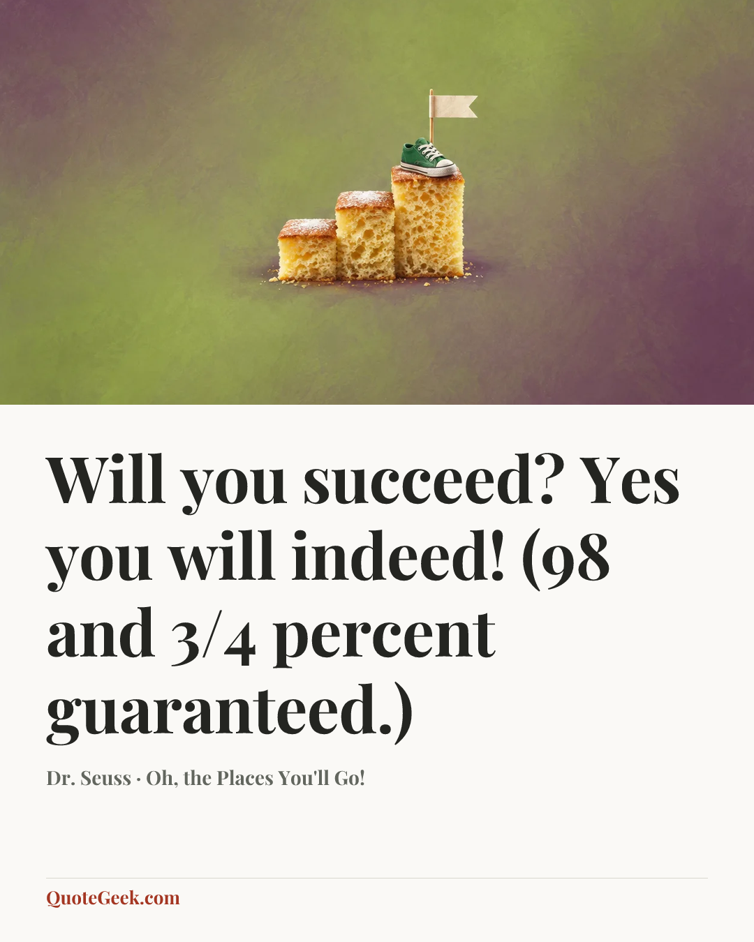 “Will you succeed?
Yes you will indeed!
(98 and 3/4 percent guaranteed.)” — Dr. Seuss · Oh, the Places You'll Go!. Illustrated QuoteGeek card.