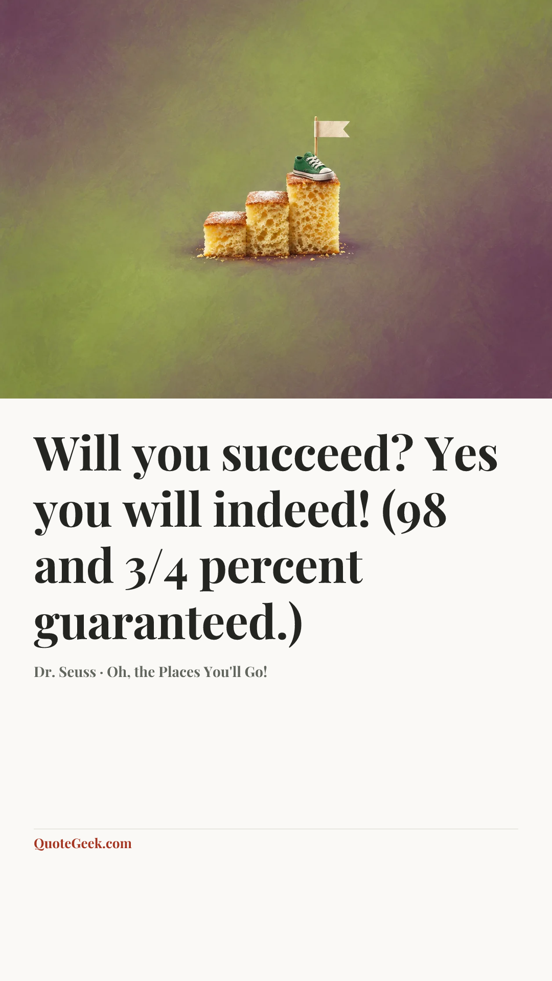 “Will you succeed?
Yes you will indeed!
(98 and 3/4 percent guaranteed.)” — Dr. Seuss · Oh, the Places You'll Go!. Illustrated QuoteGeek card.