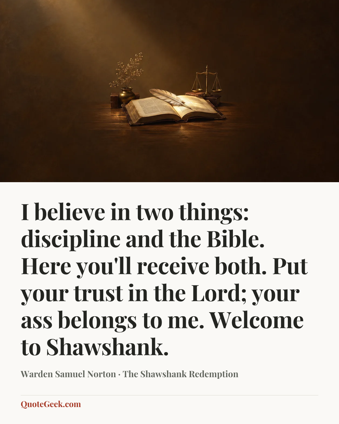 “I believe in two things: discipline and the Bible. Here you'll receive both. Put your trust in the Lord; your ass belongs to me. Welcome to Shawshank.” — Warden Samuel Norton · The Shawshank Redemption. Illustrated QuoteGeek card.