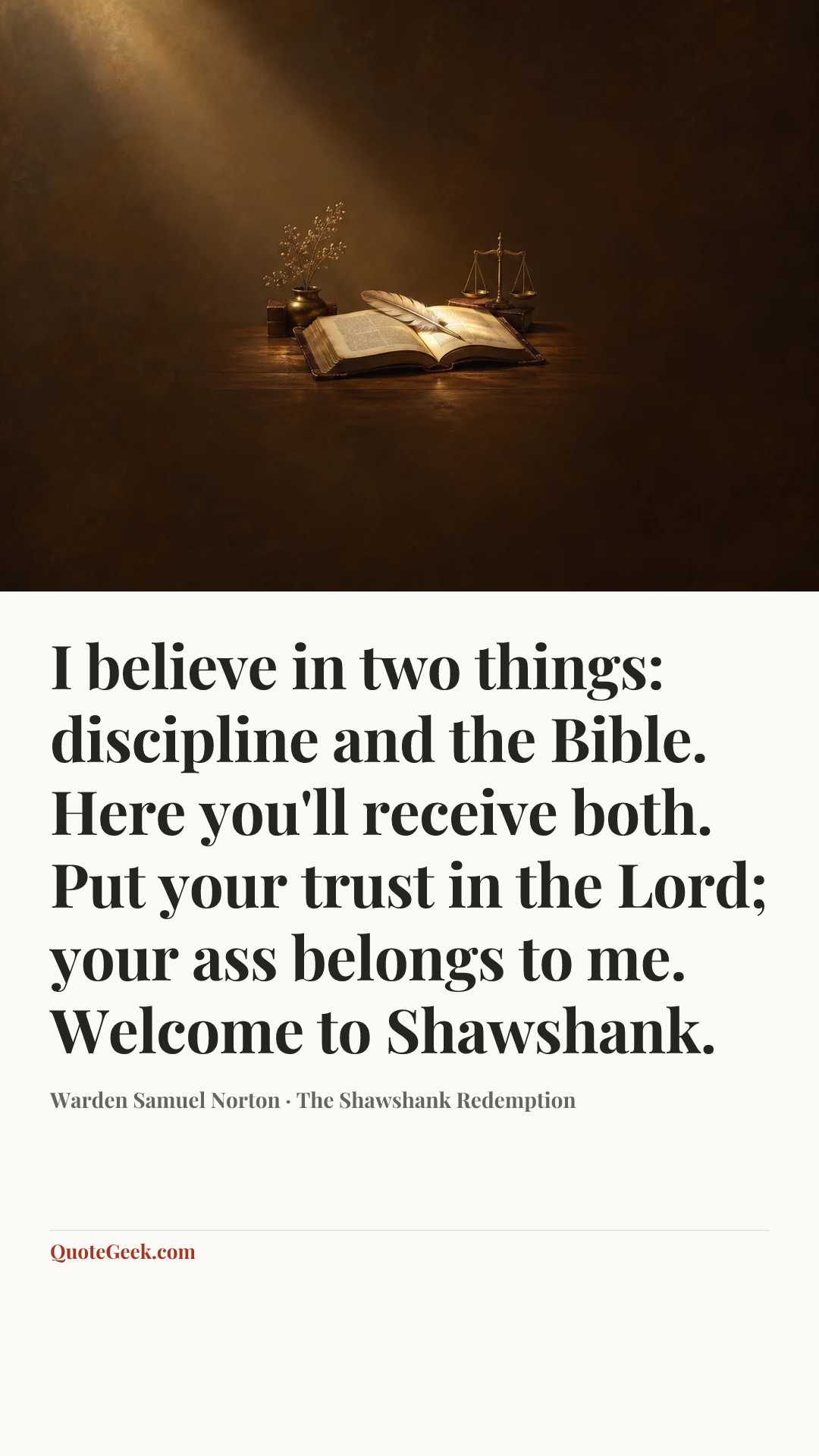 “I believe in two things: discipline and the Bible. Here you'll receive both. Put your trust in the Lord; your ass belongs to me. Welcome to Shawshank.” — Warden Samuel Norton · The Shawshank Redemption. Illustrated QuoteGeek card.