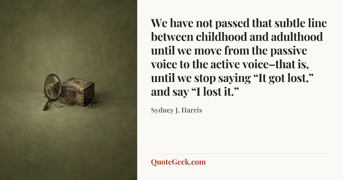 “We have not passed that subtle line between childhood and adulthood until we move from the passive voice to the active voice–that is, until we stop saying “It got lost,” and say “I lost it.”” — Sydney J. Harris. Illustrated QuoteGeek card.