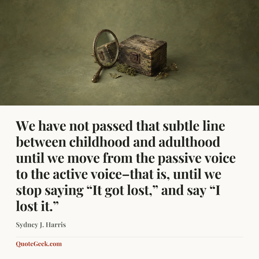 “We have not passed that subtle line between childhood and adulthood until we move from the passive voice to the active voice–that is, until we stop saying “It got lost,” and say “I lost it.”” — Sydney J. Harris. Illustrated QuoteGeek card.