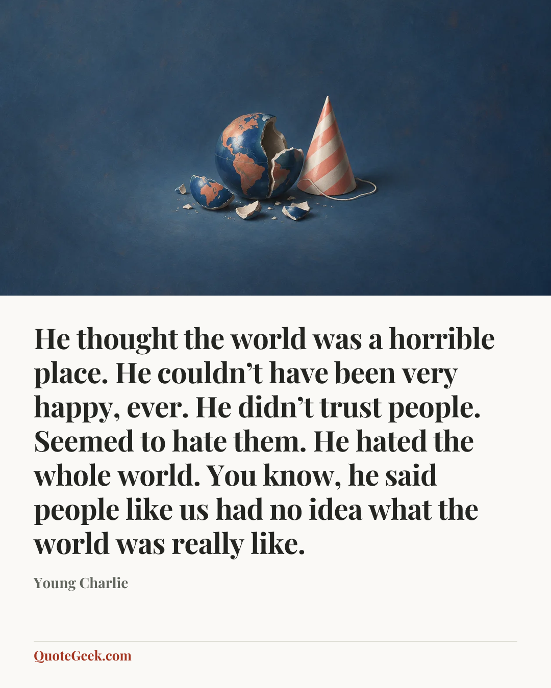 “He thought the world was a horrible place. He couldn’t have been very happy, ever. He didn’t trust people. Seemed to hate them. He hated the whole world. You know, he said people like us had no idea what the world was really like.” — Young Charlie. Illustrated QuoteGeek card.