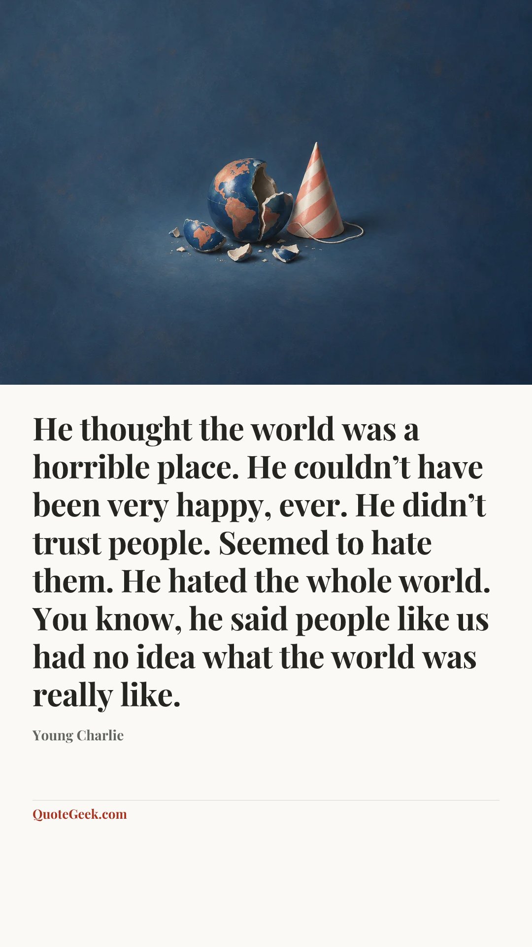 “He thought the world was a horrible place. He couldn’t have been very happy, ever. He didn’t trust people. Seemed to hate them. He hated the whole world. You know, he said people like us had no idea what the world was really like.” — Young Charlie. Illustrated QuoteGeek card.