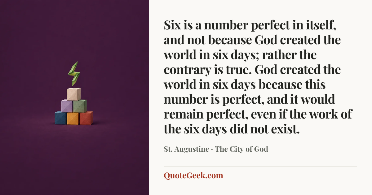 “Six is a number perfect in itself, and not because God created the world in six days; rather the contrary is true. God created the world in six days because this number is perfect, and it would remain perfect, even if the work of the six days did not exist.” — St. Augustine · The City of God. Illustrated QuoteGeek card.