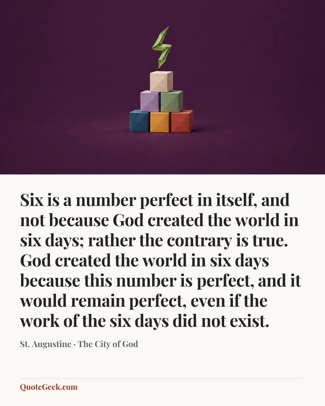 “Six is a number perfect in itself, and not because God created the world in six days; rather the contrary is true. God created the world in six days because this number is perfect, and it would remain perfect, even if the work of the six days did not exist.” — St. Augustine · The City of God. Illustrated QuoteGeek card.