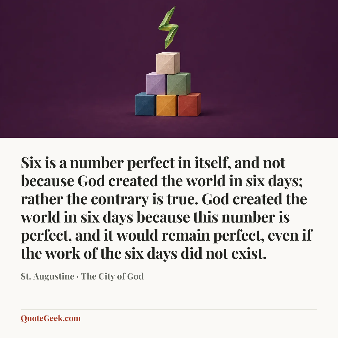 “Six is a number perfect in itself, and not because God created the world in six days; rather the contrary is true. God created the world in six days because this number is perfect, and it would remain perfect, even if the work of the six days did not exist.” — St. Augustine · The City of God. Illustrated QuoteGeek card.