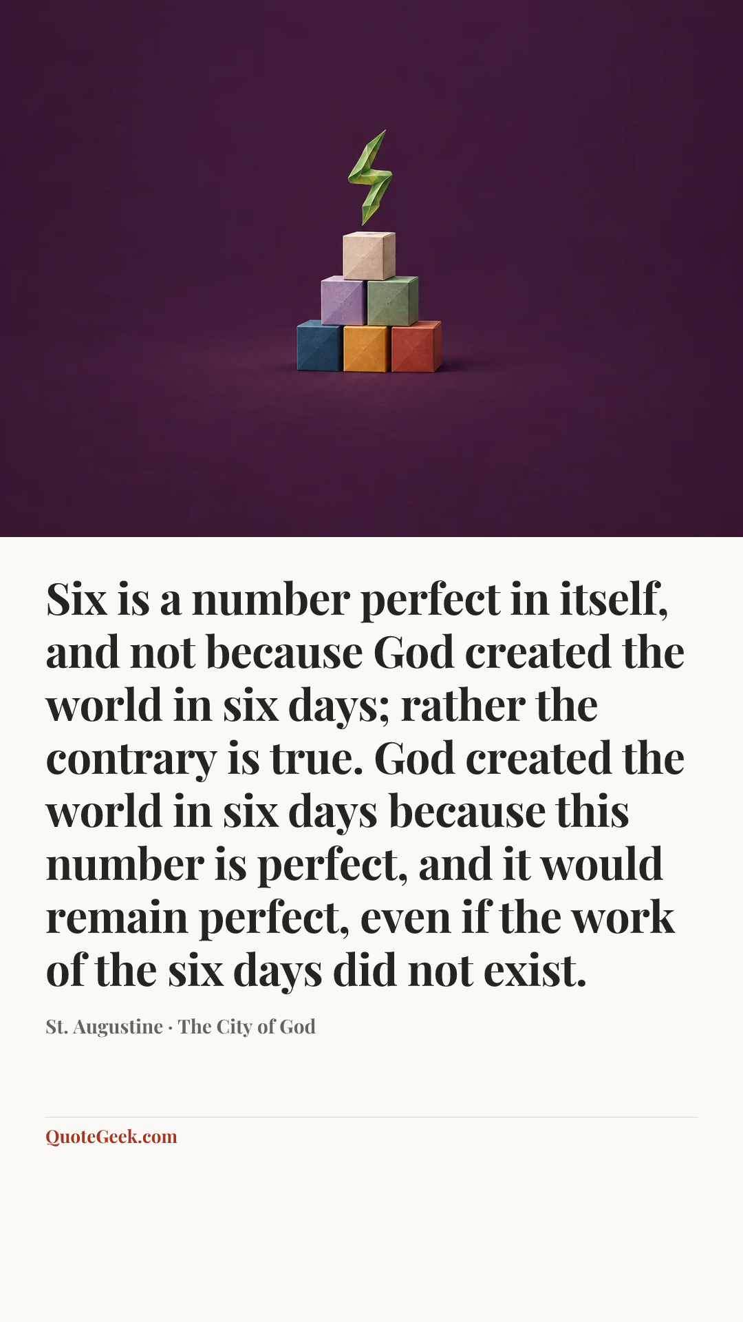 “Six is a number perfect in itself, and not because God created the world in six days; rather the contrary is true. God created the world in six days because this number is perfect, and it would remain perfect, even if the work of the six days did not exist.” — St. Augustine · The City of God. Illustrated QuoteGeek card.