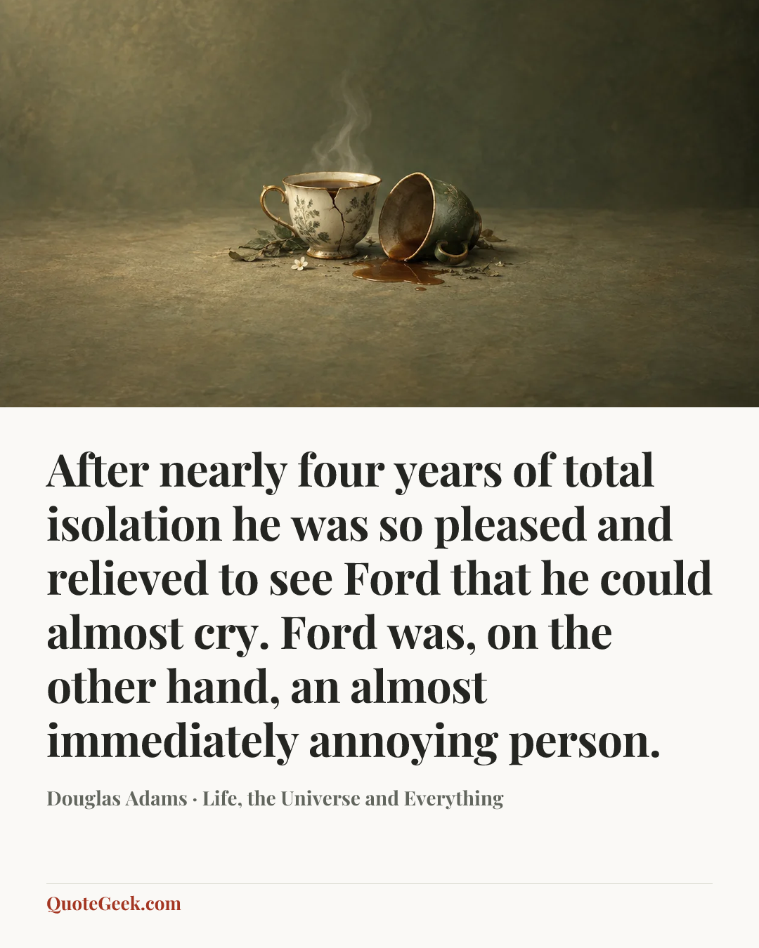 “After nearly four years of total isolation he was so pleased and relieved to see Ford that he could almost cry. Ford was, on the other hand, an almost immediately annoying person.” — Douglas Adams · Life, the Universe and Everything. Illustrated QuoteGeek card.