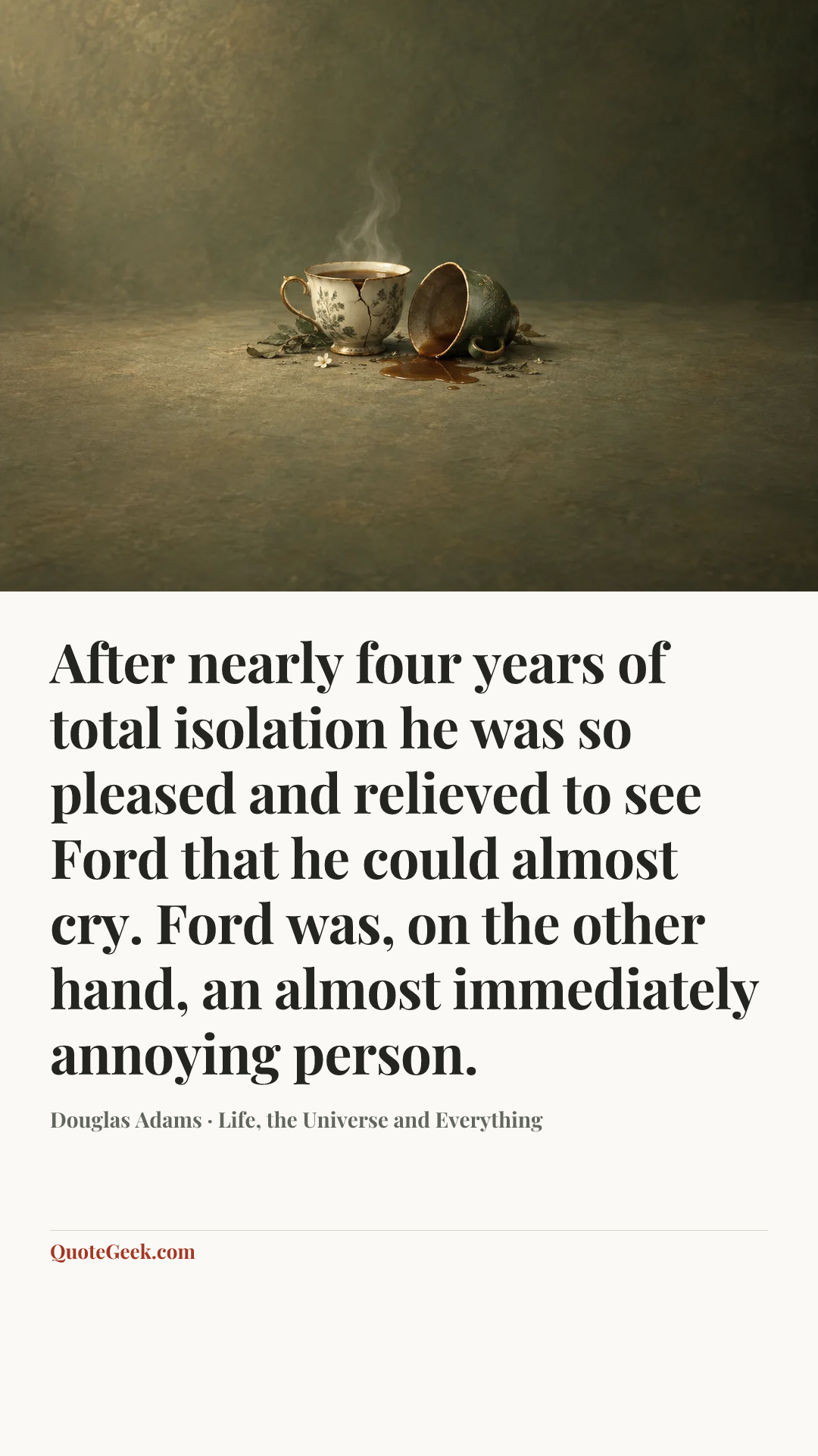 “After nearly four years of total isolation he was so pleased and relieved to see Ford that he could almost cry. Ford was, on the other hand, an almost immediately annoying person.” — Douglas Adams · Life, the Universe and Everything. Illustrated QuoteGeek card.