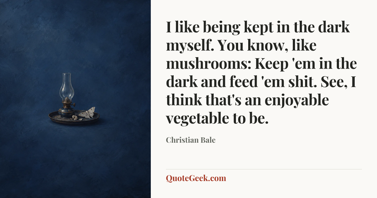 “I like being kept in the dark myself. You know, like mushrooms: Keep 'em in the dark and feed 'em shit. See, I think that's an enjoyable vegetable to be.” — Christian Bale. Illustrated QuoteGeek card.