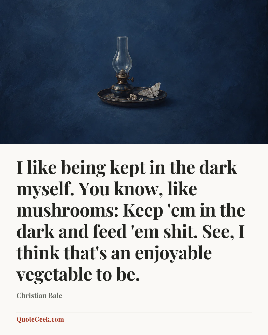 “I like being kept in the dark myself. You know, like mushrooms: Keep 'em in the dark and feed 'em shit. See, I think that's an enjoyable vegetable to be.” — Christian Bale. Illustrated QuoteGeek card.