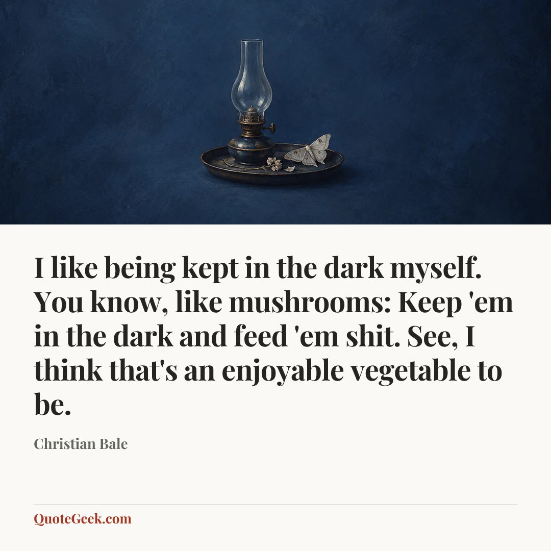 “I like being kept in the dark myself. You know, like mushrooms: Keep 'em in the dark and feed 'em shit. See, I think that's an enjoyable vegetable to be.” — Christian Bale. Illustrated QuoteGeek card.