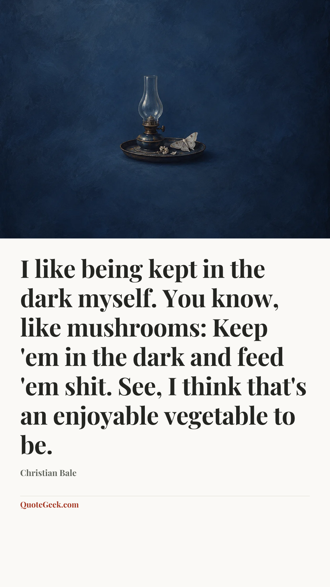 “I like being kept in the dark myself. You know, like mushrooms: Keep 'em in the dark and feed 'em shit. See, I think that's an enjoyable vegetable to be.” — Christian Bale. Illustrated QuoteGeek card.