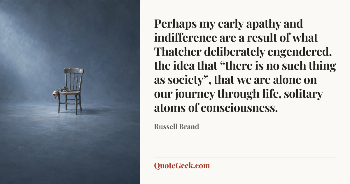 “Perhaps my early apathy and indifference are a result of what Thatcher deliberately engendered, the idea that “there is no such thing as society”, that we are alone on our journey through life, solitary atoms of consciousness.” — Russell Brand. Illustrated QuoteGeek card.