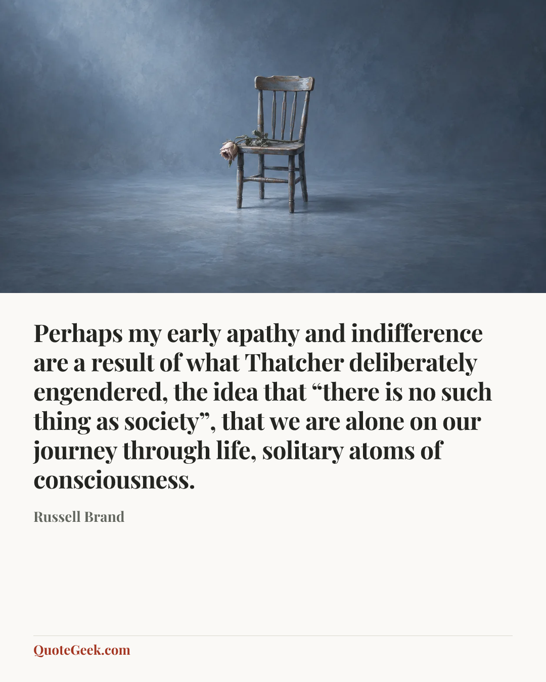 “Perhaps my early apathy and indifference are a result of what Thatcher deliberately engendered, the idea that “there is no such thing as society”, that we are alone on our journey through life, solitary atoms of consciousness.” — Russell Brand. Illustrated QuoteGeek card.