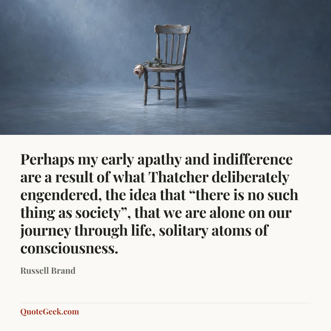 “Perhaps my early apathy and indifference are a result of what Thatcher deliberately engendered, the idea that “there is no such thing as society”, that we are alone on our journey through life, solitary atoms of consciousness.” — Russell Brand. Illustrated QuoteGeek card.