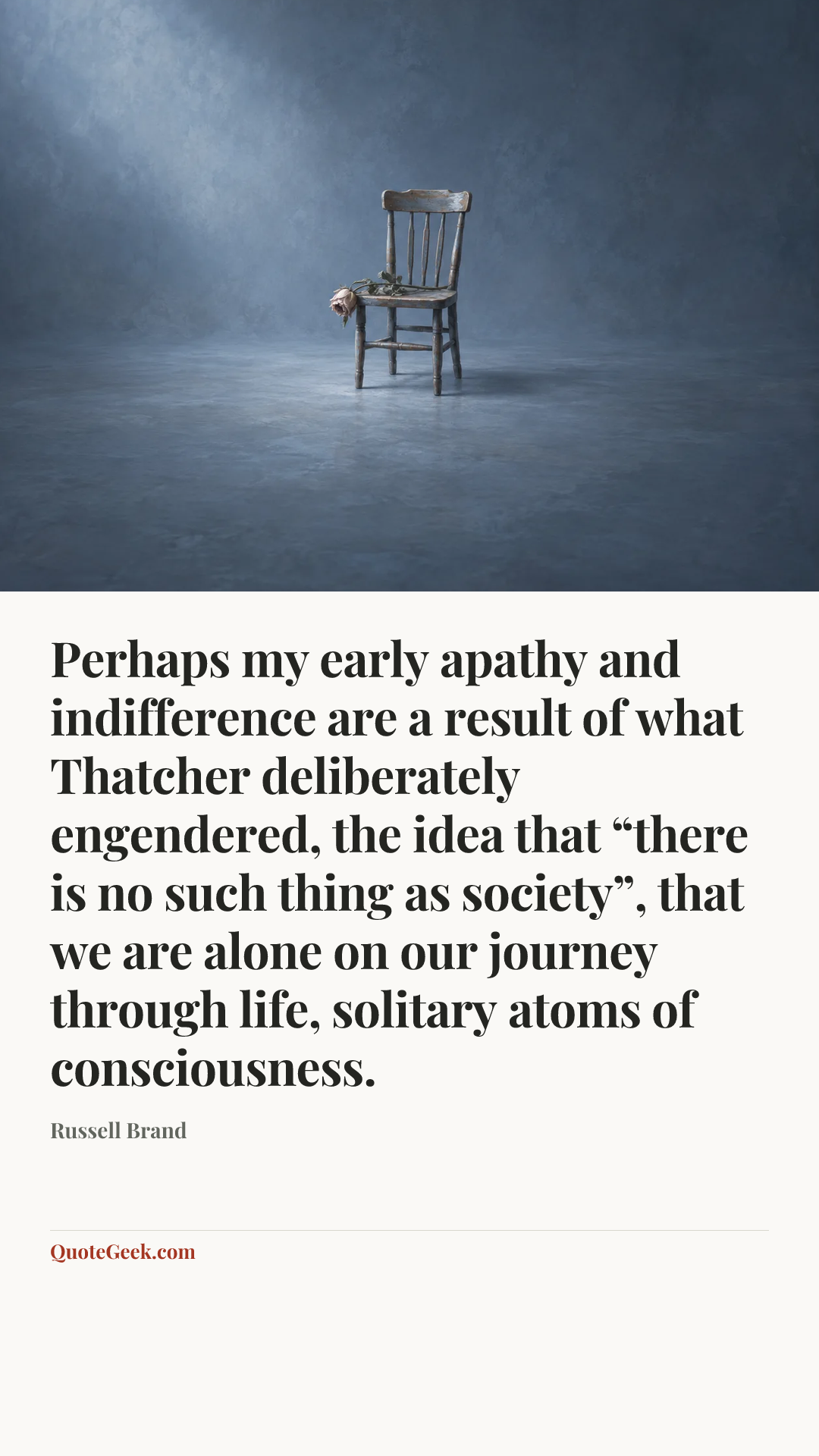 “Perhaps my early apathy and indifference are a result of what Thatcher deliberately engendered, the idea that “there is no such thing as society”, that we are alone on our journey through life, solitary atoms of consciousness.” — Russell Brand. Illustrated QuoteGeek card.