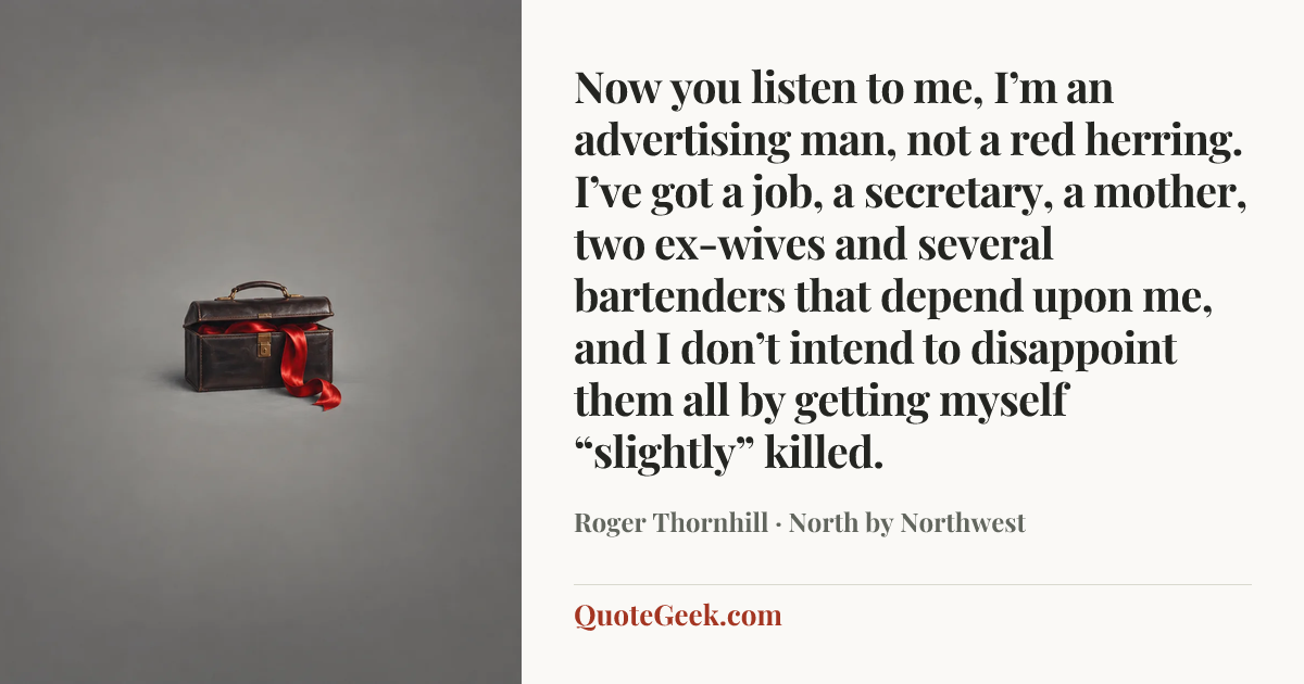 “Now you listen to me, I’m an advertising man, not a red herring. I’ve got a job, a secretary, a mother, two ex-wives and several bartenders that depend upon me, and I don’t intend to disappoint them all by getting myself “slightly” killed.” — Roger Thornhill · North by Northwest. Illustrated QuoteGeek card.