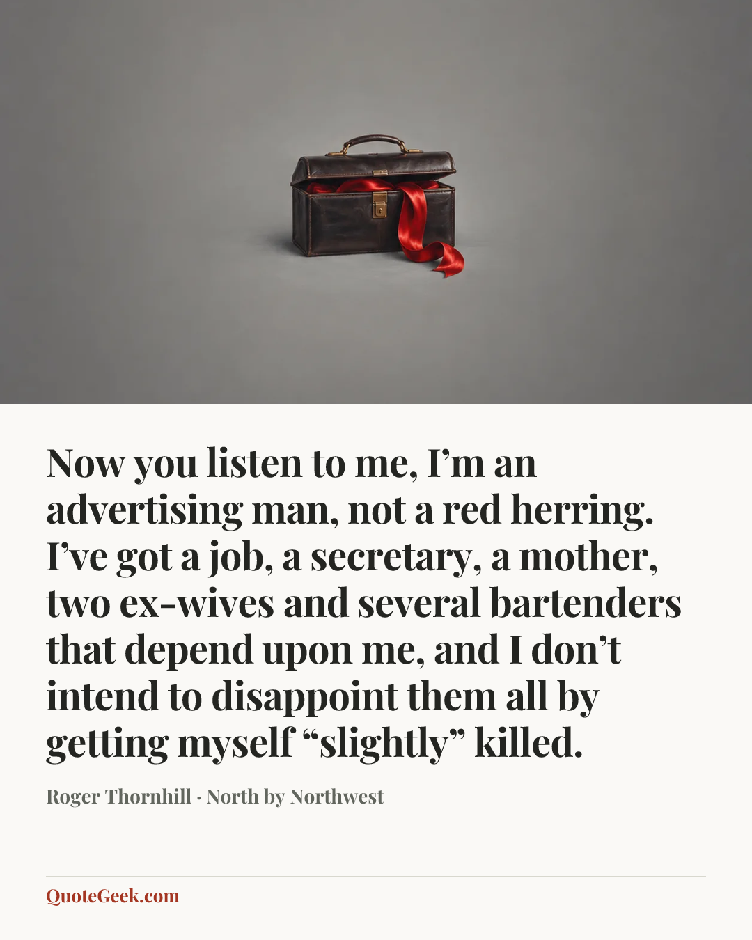 “Now you listen to me, I’m an advertising man, not a red herring. I’ve got a job, a secretary, a mother, two ex-wives and several bartenders that depend upon me, and I don’t intend to disappoint them all by getting myself “slightly” killed.” — Roger Thornhill · North by Northwest. Illustrated QuoteGeek card.