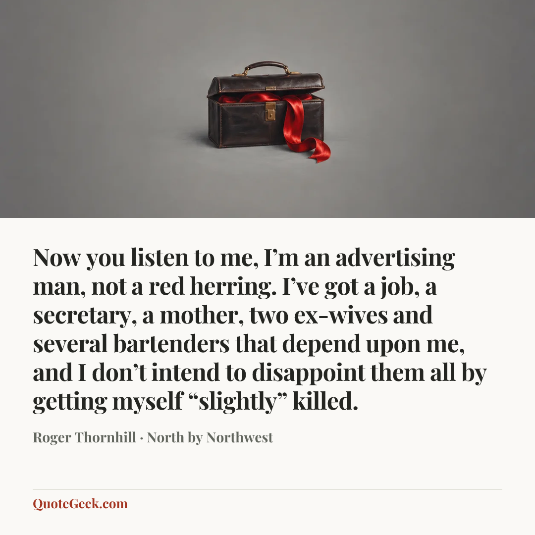 “Now you listen to me, I’m an advertising man, not a red herring. I’ve got a job, a secretary, a mother, two ex-wives and several bartenders that depend upon me, and I don’t intend to disappoint them all by getting myself “slightly” killed.” — Roger Thornhill · North by Northwest. Illustrated QuoteGeek card.