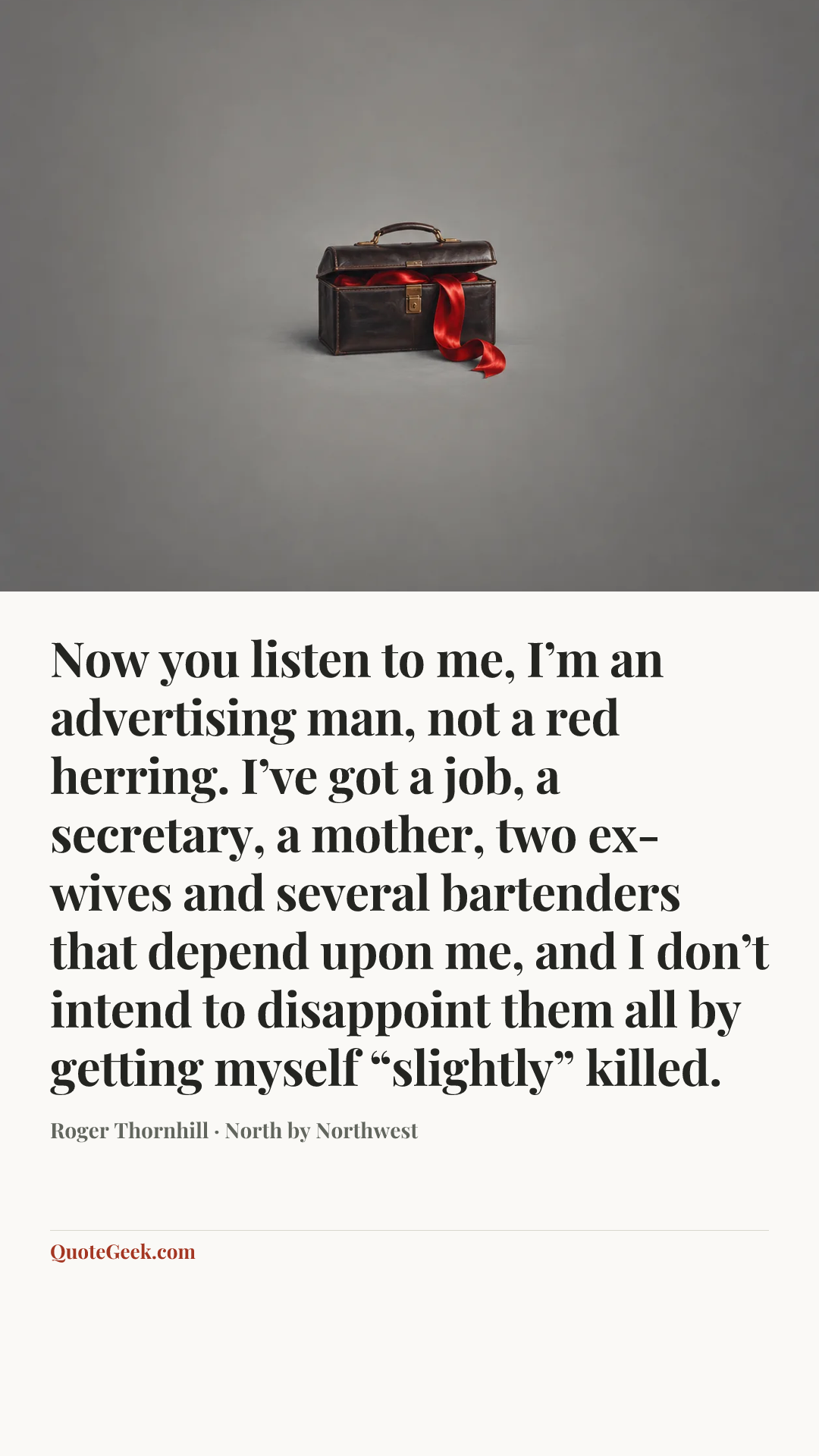 “Now you listen to me, I’m an advertising man, not a red herring. I’ve got a job, a secretary, a mother, two ex-wives and several bartenders that depend upon me, and I don’t intend to disappoint them all by getting myself “slightly” killed.” — Roger Thornhill · North by Northwest. Illustrated QuoteGeek card.
