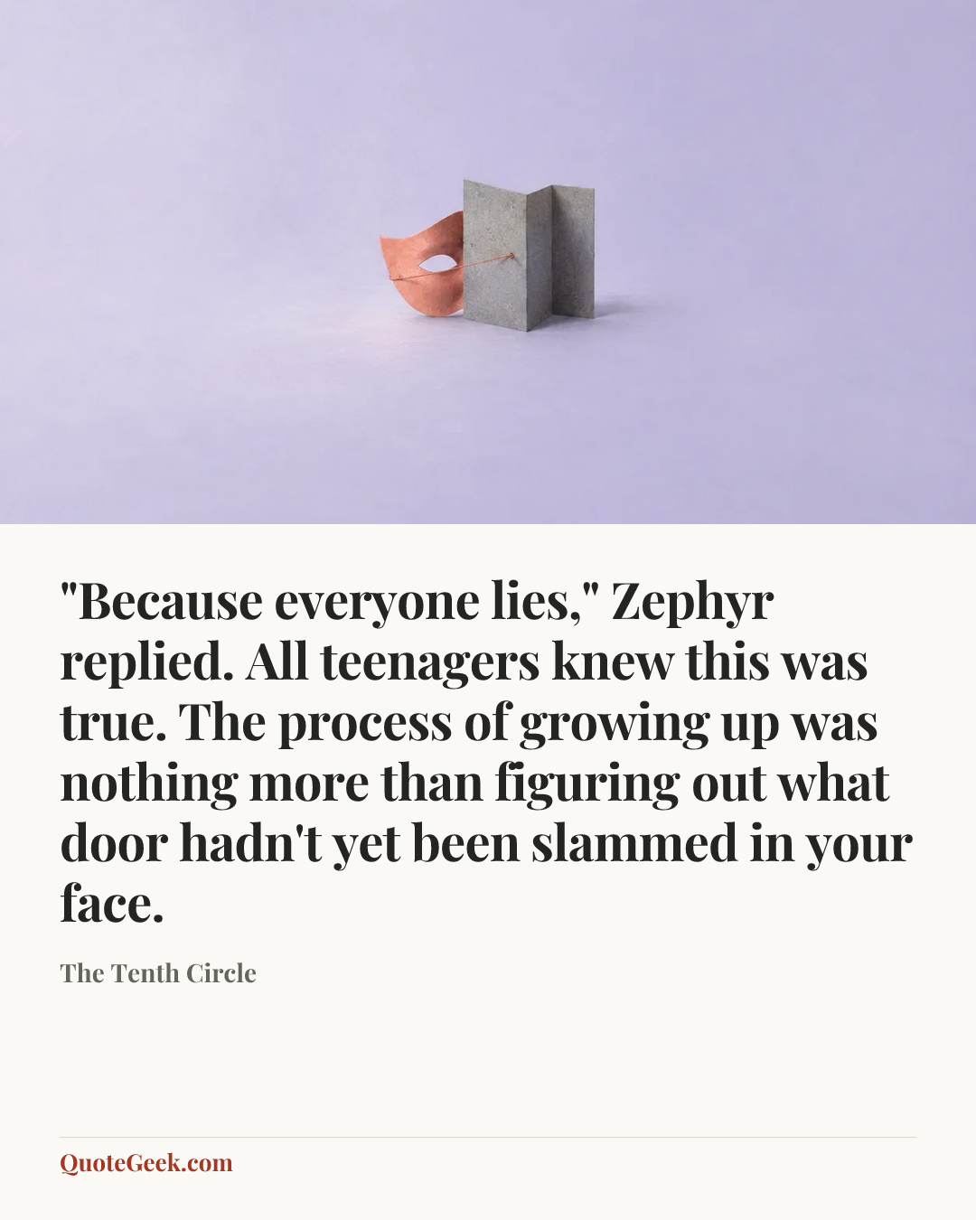“"Because everyone lies," Zephyr replied. All teenagers knew this was true. The process of growing up was nothing more than figuring out what door hadn't yet been slammed in your face.” — The Tenth Circle. Illustrated QuoteGeek card.