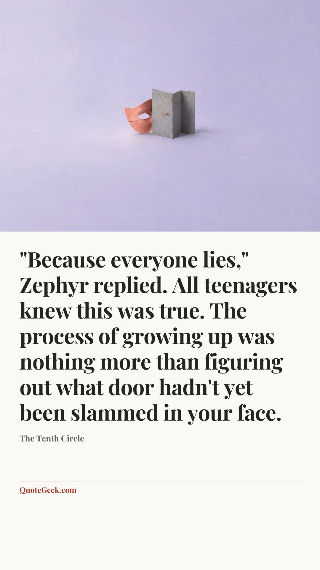 “"Because everyone lies," Zephyr replied. All teenagers knew this was true. The process of growing up was nothing more than figuring out what door hadn't yet been slammed in your face.” — The Tenth Circle. Illustrated QuoteGeek card.