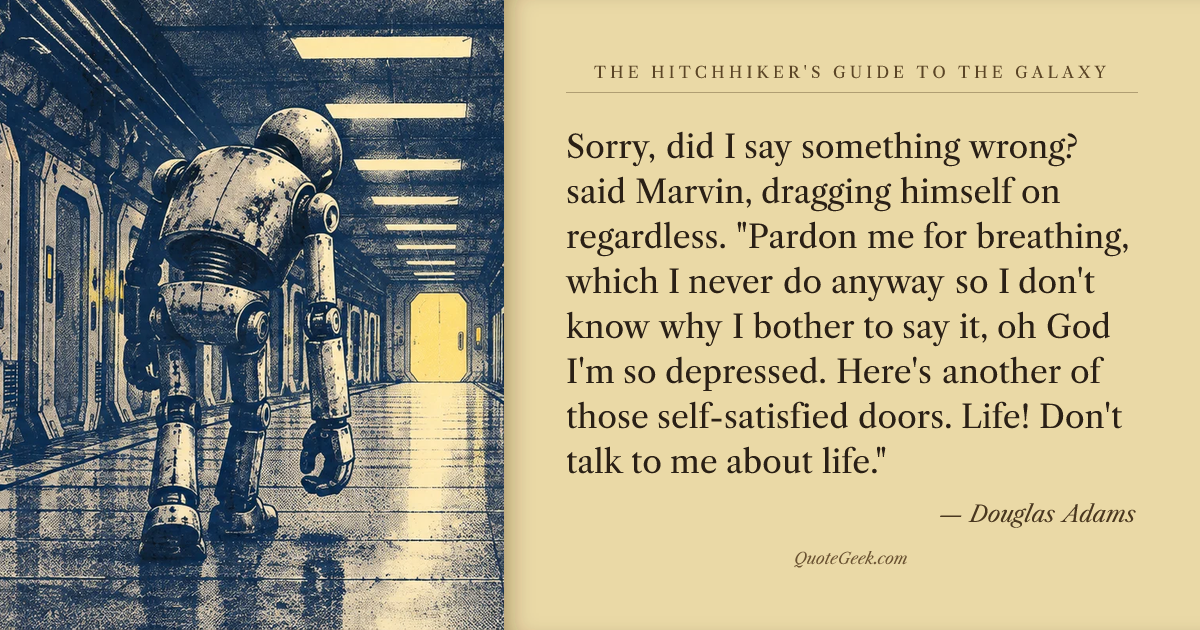 “Sorry, did I say something wrong? said Marvin, dragging himself on regardless. "Pardon me for breathing, which I never do anyway so I don't know why I bother to say it, oh God I'm so depressed. Here's another of those self-satisfied doors. Life! Don't talk to me about life."” — Douglas Adams · The Hitchhiker's Guide to the Galaxy. Illustrated QuoteGeek card.