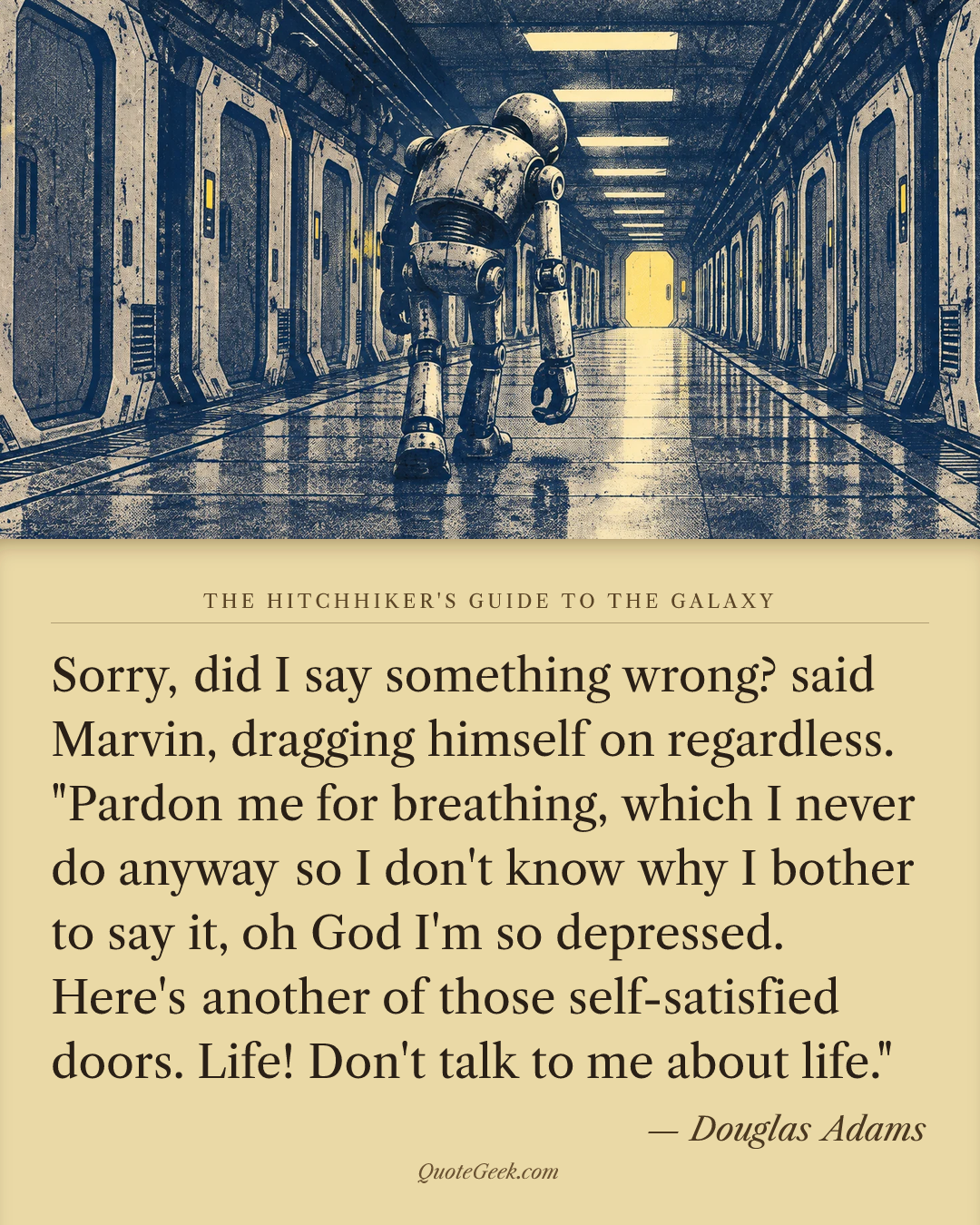 “Sorry, did I say something wrong? said Marvin, dragging himself on regardless. "Pardon me for breathing, which I never do anyway so I don't know why I bother to say it, oh God I'm so depressed. Here's another of those self-satisfied doors. Life! Don't talk to me about life."” — Douglas Adams · The Hitchhiker's Guide to the Galaxy. Illustrated QuoteGeek card.