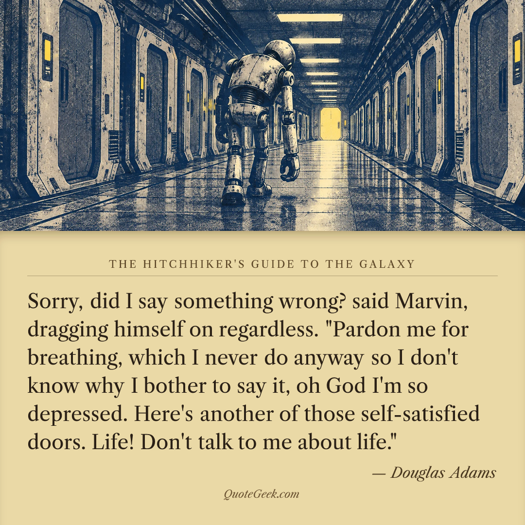 “Sorry, did I say something wrong? said Marvin, dragging himself on regardless. "Pardon me for breathing, which I never do anyway so I don't know why I bother to say it, oh God I'm so depressed. Here's another of those self-satisfied doors. Life! Don't talk to me about life."” — Douglas Adams · The Hitchhiker's Guide to the Galaxy. Illustrated QuoteGeek card.