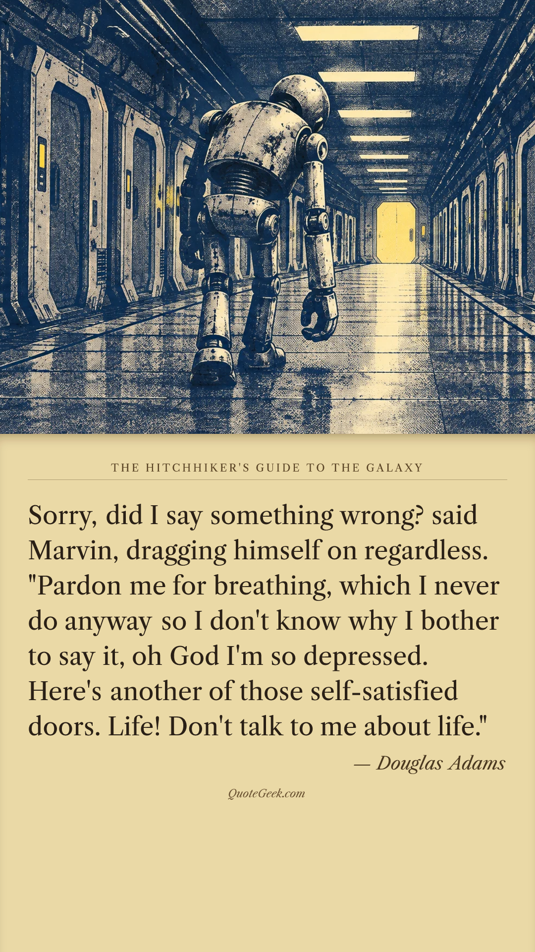 “Sorry, did I say something wrong? said Marvin, dragging himself on regardless. "Pardon me for breathing, which I never do anyway so I don't know why I bother to say it, oh God I'm so depressed. Here's another of those self-satisfied doors. Life! Don't talk to me about life."” — Douglas Adams · The Hitchhiker's Guide to the Galaxy. Illustrated QuoteGeek card.