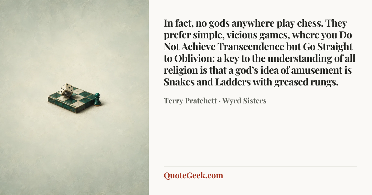 “In fact, no gods anywhere play chess. They prefer simple, vicious games, where you Do Not Achieve Transcendence but Go Straight to Oblivion; a key to the understanding of all religion is that a god’s idea of amusement is Snakes and Ladders with greased rungs.” — Terry Pratchett · Wyrd Sisters. Illustrated QuoteGeek card.