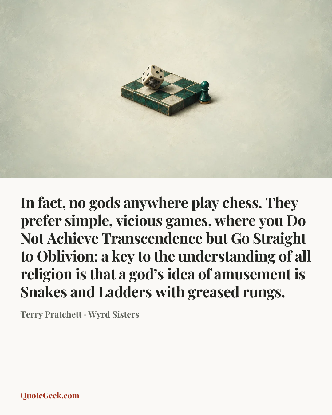 “In fact, no gods anywhere play chess. They prefer simple, vicious games, where you Do Not Achieve Transcendence but Go Straight to Oblivion; a key to the understanding of all religion is that a god’s idea of amusement is Snakes and Ladders with greased rungs.” — Terry Pratchett · Wyrd Sisters. Illustrated QuoteGeek card.