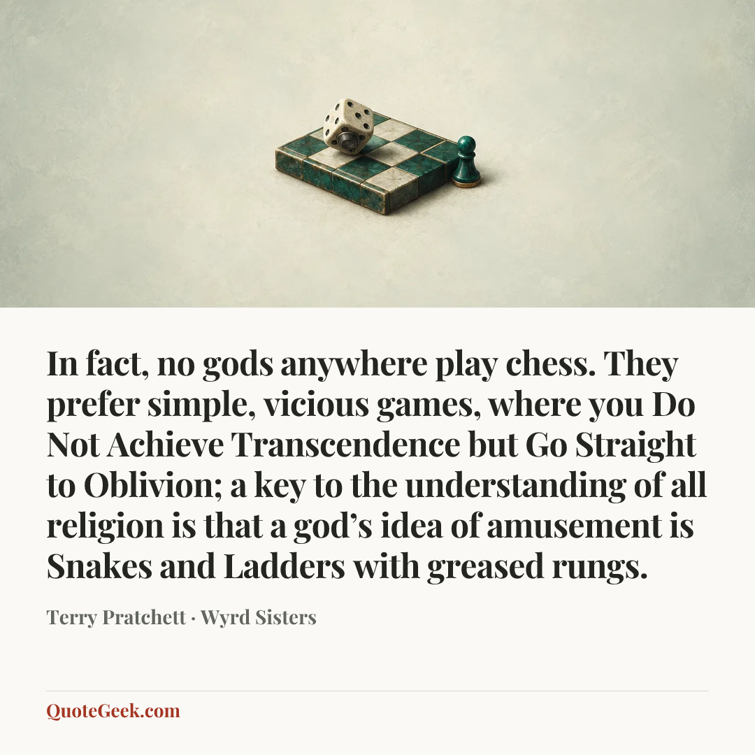 “In fact, no gods anywhere play chess. They prefer simple, vicious games, where you Do Not Achieve Transcendence but Go Straight to Oblivion; a key to the understanding of all religion is that a god’s idea of amusement is Snakes and Ladders with greased rungs.” — Terry Pratchett · Wyrd Sisters. Illustrated QuoteGeek card.