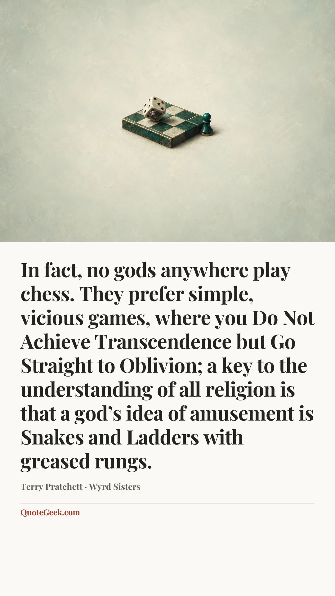 “In fact, no gods anywhere play chess. They prefer simple, vicious games, where you Do Not Achieve Transcendence but Go Straight to Oblivion; a key to the understanding of all religion is that a god’s idea of amusement is Snakes and Ladders with greased rungs.” — Terry Pratchett · Wyrd Sisters. Illustrated QuoteGeek card.