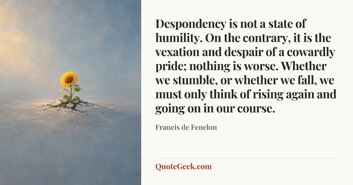 “Despondency is not a state of humility. On the contrary, it is the vexation and despair of a cowardly pride; nothing is worse. Whether we stumble, or whether we fall, we must only think of rising again and going on in our course.” — Francis de Fenelon. Illustrated QuoteGeek card.