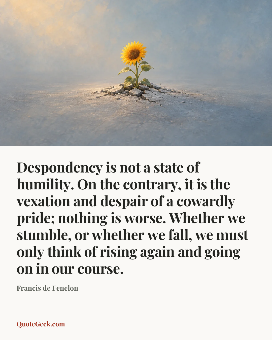 “Despondency is not a state of humility. On the contrary, it is the vexation and despair of a cowardly pride; nothing is worse. Whether we stumble, or whether we fall, we must only think of rising again and going on in our course.” — Francis de Fenelon. Illustrated QuoteGeek card.