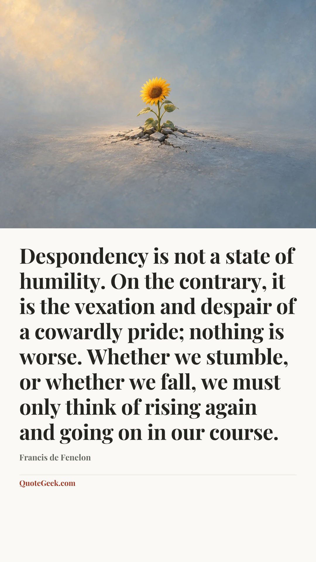 “Despondency is not a state of humility. On the contrary, it is the vexation and despair of a cowardly pride; nothing is worse. Whether we stumble, or whether we fall, we must only think of rising again and going on in our course.” — Francis de Fenelon. Illustrated QuoteGeek card.