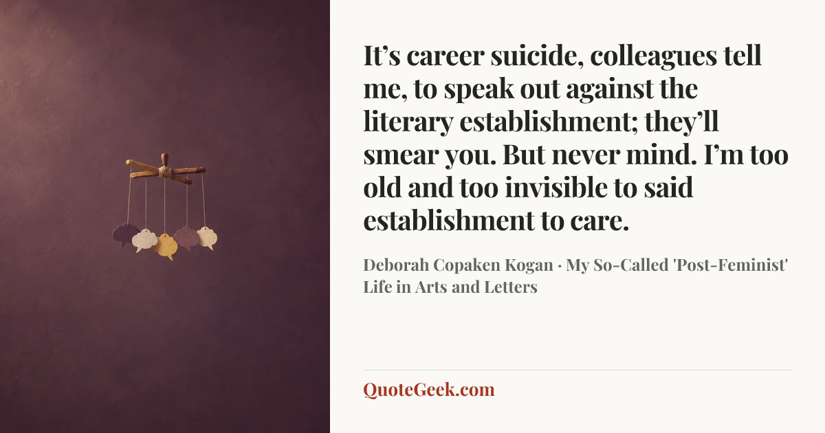 “It’s career suicide, colleagues tell me, to speak out against the literary establishment; they’ll smear you. But never mind. I’m too old and too invisible to said establishment to care.” — Deborah Copaken Kogan · My So-Called 'Post-Feminist' Life in Arts and Letters. Illustrated QuoteGeek card.