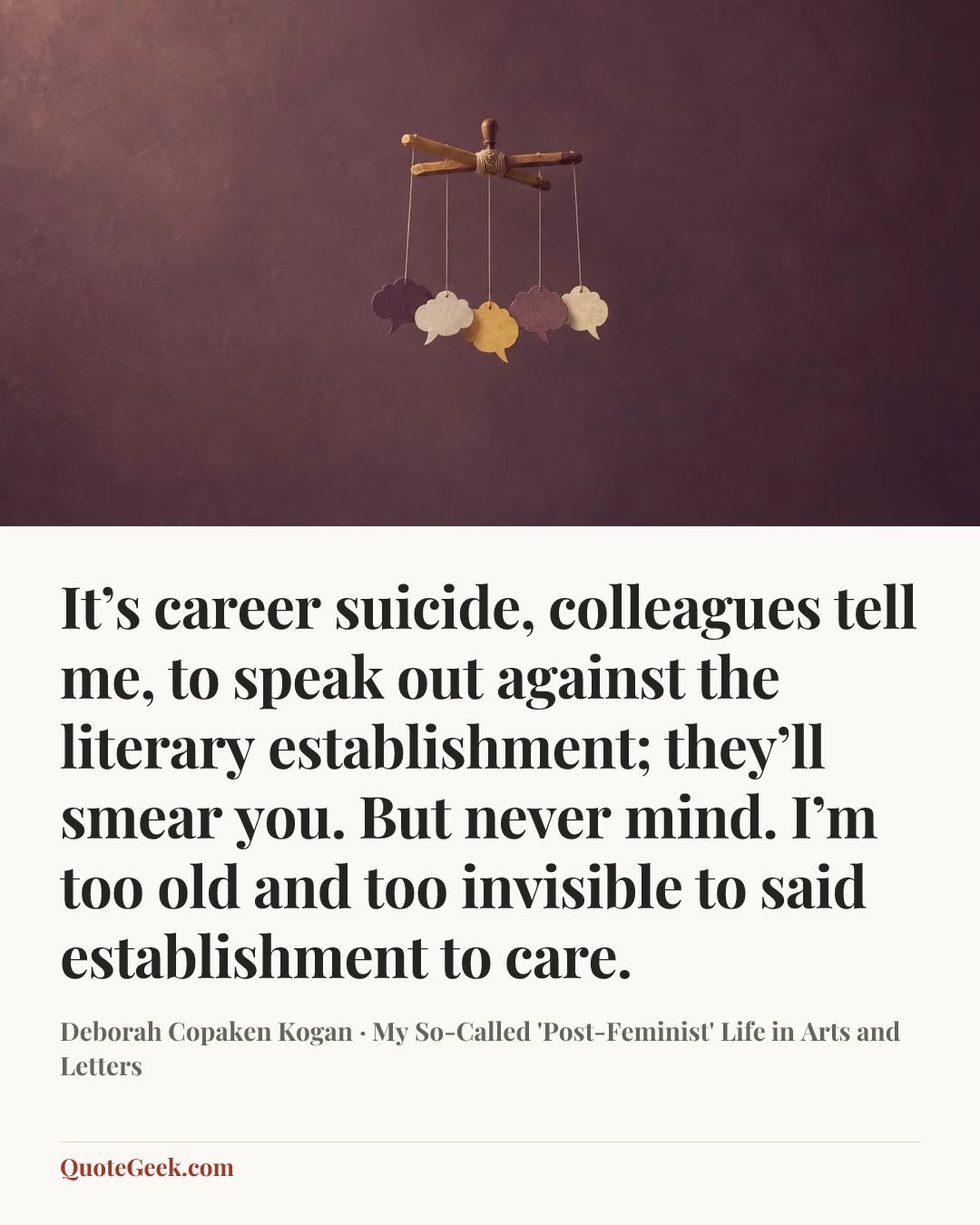 “It’s career suicide, colleagues tell me, to speak out against the literary establishment; they’ll smear you. But never mind. I’m too old and too invisible to said establishment to care.” — Deborah Copaken Kogan · My So-Called 'Post-Feminist' Life in Arts and Letters. Illustrated QuoteGeek card.
