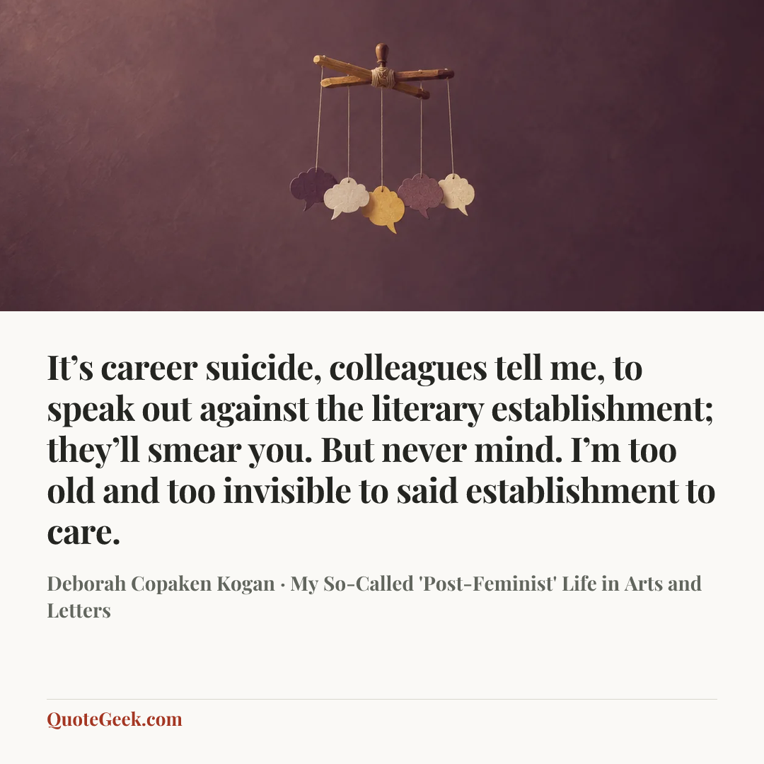 “It’s career suicide, colleagues tell me, to speak out against the literary establishment; they’ll smear you. But never mind. I’m too old and too invisible to said establishment to care.” — Deborah Copaken Kogan · My So-Called 'Post-Feminist' Life in Arts and Letters. Illustrated QuoteGeek card.