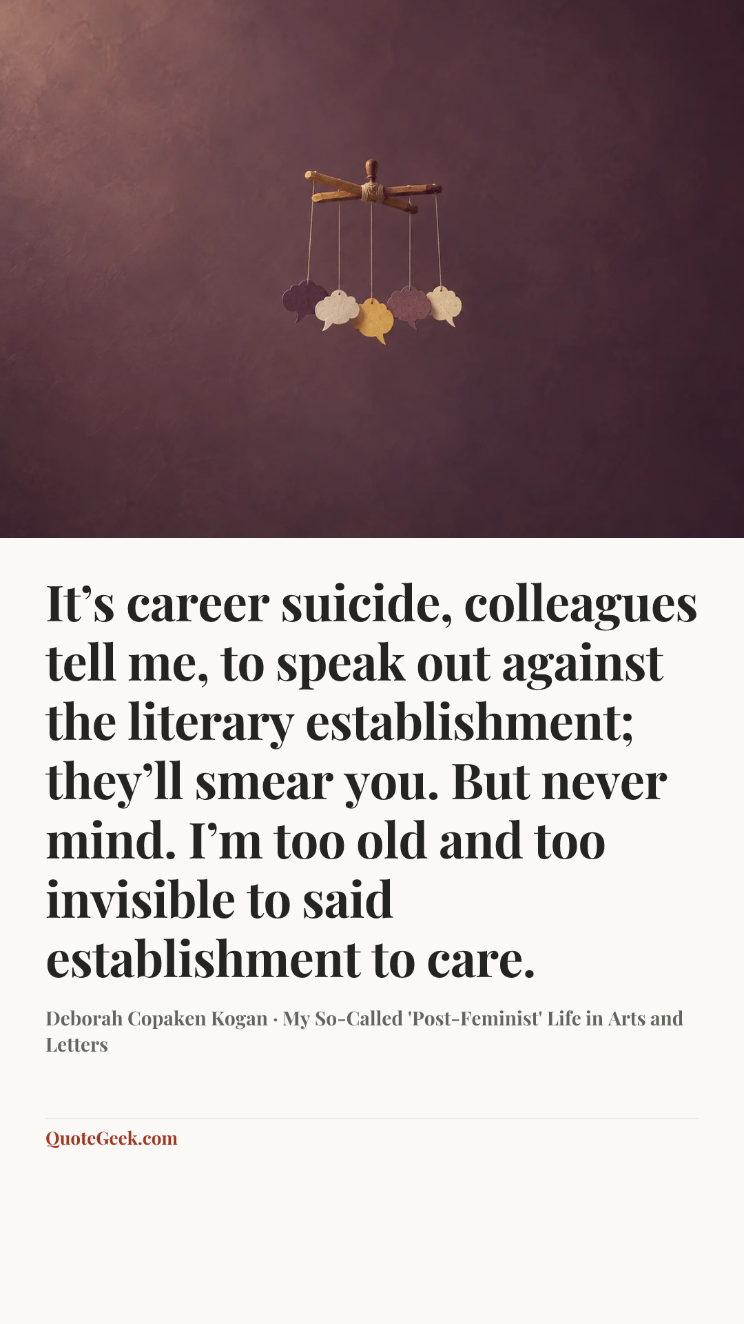 “It’s career suicide, colleagues tell me, to speak out against the literary establishment; they’ll smear you. But never mind. I’m too old and too invisible to said establishment to care.” — Deborah Copaken Kogan · My So-Called 'Post-Feminist' Life in Arts and Letters. Illustrated QuoteGeek card.
